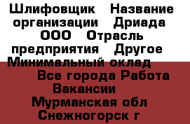 Шлифовщик › Название организации ­ Дриада, ООО › Отрасль предприятия ­ Другое › Минимальный оклад ­ 18 000 - Все города Работа » Вакансии   . Мурманская обл.,Снежногорск г.